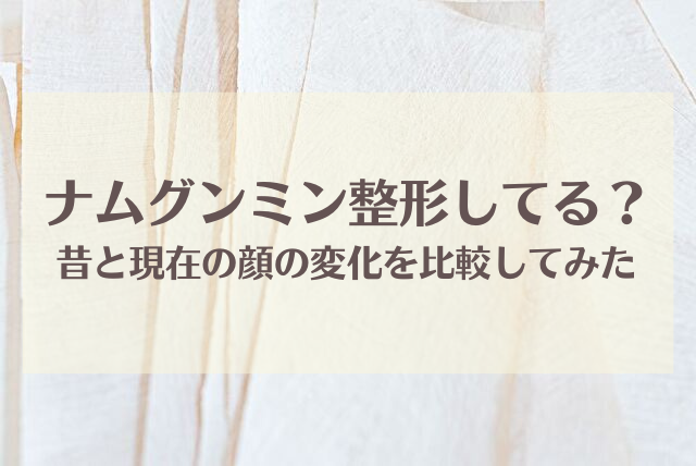 ナムグンミン整形してる？昔と現在の顔の変化を比較してみた